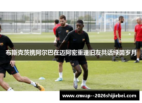 布斯克茨携阿尔巴在迈阿密重逢旧友共话绿茵岁月