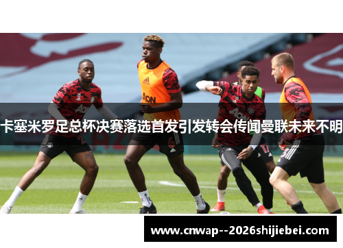 卡塞米罗足总杯决赛落选首发引发转会传闻曼联未来不明 卡塞米罗足总杯决赛落选首发引发转会传闻曼联未来不明