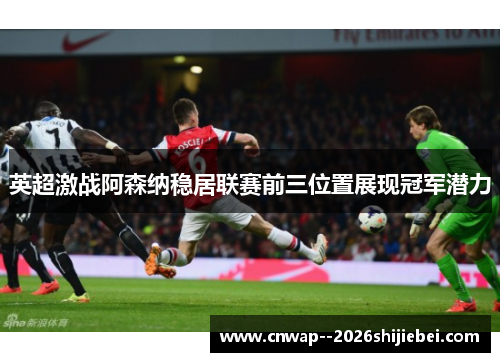 英超激战阿森纳稳居联赛前三位置展现冠军潜力