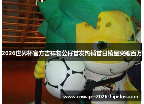 2026世界杯官方吉祥物公仔首发热销首日销量突破百万