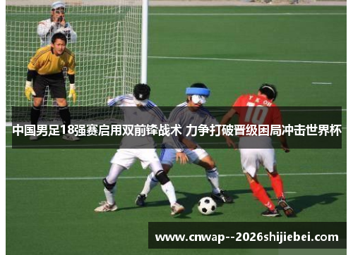 中国男足18强赛启用双前锋战术 力争打破晋级困局冲击世界杯