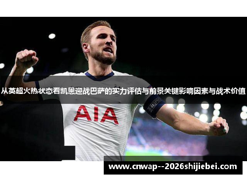 从英超火热状态看凯恩迎战巴萨的实力评估与前景关键影响因素与战术价值