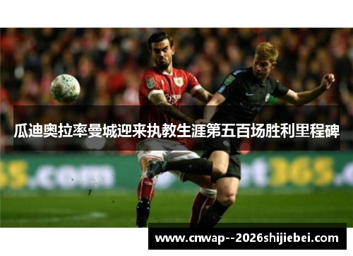 瓜迪奥拉率曼城迎来执教生涯第五百场胜利里程碑